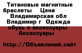 Титановые магнитные браслеты  › Цена ­ 12 700 - Владимирская обл., Владимир г. Одежда, обувь и аксессуары » Аксессуары   